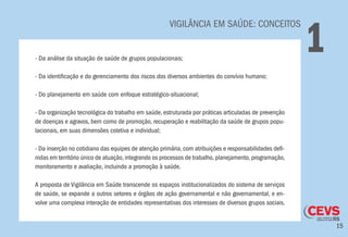 15
VIGILÂNCIA EM SAÚDE: CONCEITOS
1- Da análise da situação de saúde de grupos populacionais;
- Da identificação e do gerenciamento dos riscos dos diversos ambientes do convívio humano;
- Do planejamento em saúde com enfoque estratégico-situacional;
- Da organização tecnológica do trabalho em saúde, estruturada por práticas articuladas de prevenção
de doenças e agravos, bem como de promoção, recuperação e reabilitação da saúde de grupos popu-
lacionais, em suas dimensões coletiva e individual;
- Da inserção no cotidiano das equipes de atenção primária, com atribuições e responsabilidades defi-
nidas em território único de atuação,integrando os processos de trabalho,planejamento,programação,
monitoramento e avaliação, incluindo a promoção à saúde.
A proposta de Vigilância em Saúde transcende os espaços institucionalizados do sistema de serviços
de saúde, se expande a outros setores e órgãos de ação governamental e não governamental, e en-
volve uma complexa interação de entidades representativas dos interesses de diversos grupos sociais.
 