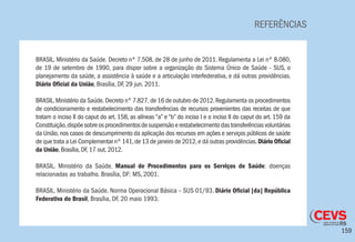159
REFERÊNCIAS
BRASIL. Ministério da Saúde. Decreto nº 7.508, de 28 de junho de 2011. Regulamenta a Lei nº 8.080,
de 19 de setembro de 1990, para dispor sobre a organização do Sistema Único de Saúde - SUS, o
planejamento da saúde, a assistência à saúde e a articulação interfederativa, e dá outras providências.
Diário Oficial da União, Brasília, DF, 29 jun. 2011.
BRASIL.Ministério da Saúde. Decreto n° 7.827, de 16 de outubro de 2012.Regulamenta os procedimentos
de condicionamento e restabelecimento das transferências de recursos provenientes das receitas de que
tratam o inciso II do caput do art. 158, as alíneas “a” e “b” do inciso I e o inciso II do caput do art. 159 da
Constituição,dispõesobreosprocedimentosdesuspensãoerestabelecimentodastransferênciasvoluntárias
da União,nos casos de descumprimento da aplicação dos recursos em ações e serviços públicos de saúde
de que trata a Lei Complementar nº 141,de 13 de janeiro de 2012,e dá outras providências.Diário Oficial
da União, Brasília, DF, 17 out. 2012.
BRASIL. Ministério da Saúde. Manual de Procedimentos para os Serviços de Saúde: doenças
relacionadas ao trabalho. Brasília, DF: MS, 2001.
BRASIL. Ministério da Saúde. Norma Operacional Básica – SUS 01/93. Diário Oficial [da] República
Federativa do Brasil, Brasília, DF, 20 maio 1993.
 