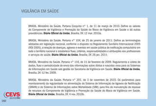 VIGILÂNCIA EM SAÚDE
160
BRASIL. Ministério da Saúde. Portaria Conjunta nº 1, de 11 de março de 2010. Define os valores
do Componente de Vigilância e Promoção da Saúde do Bloco de Vigilância em Saúde e dá outras
providências. Diário Oficial da União, Brasília, DF, 12 mar. 2010a.
BRASIL. Ministério da Saúde. Portaria n° 104, de 25 de janeiro de 2011. Define as terminologias
adotadas em legislação nacional, conforme o disposto no Regulamento Sanitário Internacional 2005
(RSI 2005), a relação de doenças, agravos e eventos em saúde pública de notificação compulsória em
todo o território nacional e estabelece fluxo, critérios, responsabilidades e atribuições aos profissionais
e serviços de saúde. Diário Oficial da União, Brasília, DF, 26 jan. 2011.
BRASIL. Ministério da Saúde. Portaria n° 116, de 11 de fevereiro de 2009. Regulamenta a coleta de
dados, fluxo e periodicidade de envio das informações sobre óbitos e nascidos vivos para os Sistemas
de Informações em Saúde sob gestão da Secretaria de Vigilância em Saúde. Diário Oficial da União,
Brasília, DF, 12 fev. 2009.
BRASIL. Ministério da Saúde. Portaria n° 201, de 3 de novembro de 2010. Os parâmetros para
monitoramento da regularidade na alimentação do Sistema de Informação de Agravos de Notificação
(SINAN) e do Sistema de Informações sobre Mortalidade (SIM), para fins de manutenção do repasse
de recursos do Componente de Vigilância e Promoção da Saúde do Bloco de Vigilância em Saúde.
Diário Oficial da União, Brasília, DF, 4 nov. 2010b.
 