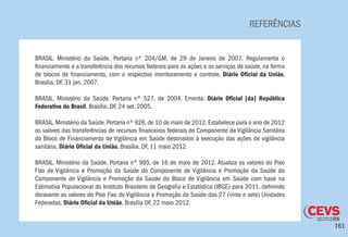 161
REFERÊNCIAS
BRASIL. Ministério da Saúde. Portaria nº 204/GM, de 29 de Janeiro de 2007. Regulamenta o
financiamento e a transferência dos recursos federais para as ações e os serviços de saúde, na forma
de blocos de financiamento, com o respectivo monitoramento e controle. Diário Oficial da União,
Brasília, DF, 31 jan. 2007.
BRASIL. Ministério da Saúde. Portaria nº 527, de 2004. Ementa. Diário Oficial [da] República
Federativa do Brasil, Brasília, DF, 24 set. 2005.
BRASIL. Ministério da Saúde. Portaria nº 926, de 10 de maio de 2012. Estabelece para o ano de 2012
os valores das transferências de recursos financeiros federais do Componente de Vigilância Sanitária
do Bloco de Financiamento de Vigilância em Saúde destinados à execução das ações de vigilância
sanitária. Diário Oficial da União, Brasília, DF, 11 maio 2012.
 
BRASIL. Ministério da Saúde. Portaria nº 995, de 16 de maio de 2012. Atualiza os valores do Piso
Fixo de Vigilância e Promoção da Saúde do Componente de Vigilância e Promoção da Saúde do
Componente de Vigilância e Promoção da Saúde do Bloco de Vigilância em Saúde com base na
Estimativa Populacional do Instituto Brasileiro de Geografia e Estatística (IBGE) para 2011, definindo
doravante os valores do Piso Fixo de Vigilância e Promoção da Saúde das 27 (vinte e sete) Unidades
Federadas. Diário Oficial da União, Brasília DF, 22 maio 2012.
 