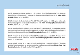 163
REFERÊNCIAS
BRASIL. Ministério da Saúde. Portaria nº 3.037/GM/MS, de 27 de dezembro de 2012. Altera os
valores do Piso Fixo de Vigilância e Promoção da Saúde do Estado do Rio Grande do Sul. Diário Oficial
da União, Brasília, DF, 28 dez. 2012.
BRASIL. Ministério da Saúde. Portaria nº 3.120/GM, de 1º de julho de 1998. Aprova a Instrução
Normativa de Vigilância em Saúde do Trabalhador no SUS. Diário Oficial [da] República Federativa
do Brasil, Brasília, DF, 14 jul. 1998.
BRASIL.Ministério da Saúde.Portaria nº 3.252/GM/MS,de 22 de dezembro de 2009.Aprova as diretrizes
para execução e financiamento das ações de Vigilância em Saúde pela União, Estados, Distrito Federal e
Municípios e dá outras providências. Diário Oficial da União, Brasília, DF, 23 dez. 2009.
BRASIL. Ministério da Saúde. Portaria nº 3.908/GM, de 30 de outubro de 1998. Aprova a Norma
Operacional de Saúde do Trabalhador, NOST-SUS. Diário Oficial [da] República Federativa do Brasil,
Brasília, DF, 10 nov. 1998.
BRASIL. Senado Federal. Lei nº 6.437, de 20 de agosto de 1977. Configura infrações à legislação
sanitária federal, estabelece as sanções respectivas e dá outras providências. Diário Oficial [da]
República Federativa do Brasil, Brasília, DF, 24 ago. 1977.
 