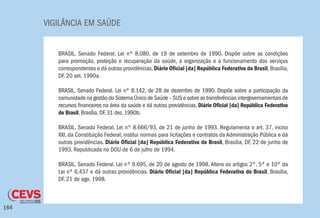 VIGILÂNCIA EM SAÚDE
164
BRASIL. Senado Federal. Lei nº 8.080, de 19 de setembro de 1990. Dispõe sobre as condições
para promoção, proteção e recuperação da saúde, a organização e o funcionamento dos serviços
correspondentes e dá outras providências.Diário Oficial [da] República Federativa do Brasil,Brasília,
DF, 20 set. 1990a.
BRASIL. Senado Federal. Lei nº 8.142, de 28 de dezembro de 1990. Dispõe sobre a participação da
comunidade na gestão do Sistema Único de Saúde – SUS e sobre as transferências intergovernamentais de
recursos financeiros na área da saúde e dá outras providências. Diário Oficial [da] República Federativa
do Brasil, Brasília, DF, 31 dez. 1990b.
BRASIL. Senado Federal. Lei nº 8.666/93, de 21 de junho de 1993. Regulamenta o art. 37, inciso
XXI, da Constituição Federal, institui normas para licitações e contratos da Administração Pública e dá
outras providências. Diário Oficial [da] República Federativa do Brasil, Brasília, DF, 22 de junho de
1993. Republicada no DOU de 6 de julho de 1994.
BRASIL. Senado Federal. Lei nº 9.695, de 20 de agosto de 1998. Altera os artigos 2º, 5º e 10º da
Lei nº 6.437 e dá outras providências. Diário Oficial [da] República Federativa do Brasil, Brasília,
DF, 21 de ago. 1998.
 