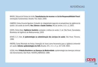 165
REFERÊNCIAS
BRASIL.Tribunal de Contas da União. Transferências de recursos e a Lei de Responsabilidade Fiscal:
orientações fundamentais. Brasília: TCU, SGCE, 2000.
CAMPOS, Carlos Eduardo Aguilera. O desafio da integralidade segundo as perspectivas da vigilância da
saúde e da saúde da família. Rev. Ciência e Saúde Coletiva, Rio de Janeiro, v. 8, n. 2, 2003.
COSTA, Ediná Alves. Vigilância Sanitária: proteção e defesa da saúde. 2. ed. São Paulo: Sociedades
Brasileiras de Vigilância de Medicamentos, 2004.
DEVER, G. E. Alan. A epidemiologia na administração dos serviços de saúde. São Paulo: Pioneira,
1988.
FREITAS, Carlos Machado de Freitas. Avaliação de riscos como ferramenta para a vigilância ambiental
em saúde. Informe epidemiológico do SUS, Brasília, DF, v. 11, n. 4, p. 227-239, 2002.
LESSA, Inês. O Adulto Brasileiro e as Doenças da Modernidade: epidemiologia das doenças crônicas
não-transmissíveis. São Paulo: HUCITEC/ABRASCO. 1998.
 