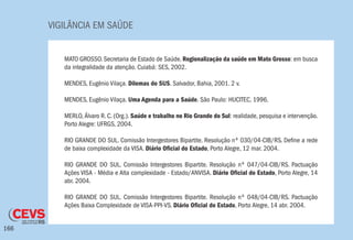 VIGILÂNCIA EM SAÚDE
166
MATO GROSSO. Secretaria de Estado de Saúde. Regionalização da saúde em Mato Grosso: em busca
da integralidade da atenção. Cuiabá: SES, 2002.
MENDES, Eugênio Vilaça. Dilemas do SUS. Salvador, Bahia, 2001. 2 v.
MENDES, Eugênio Vilaça. Uma Agenda para a Saúde. São Paulo: HUCITEC, 1996.
MERLO, Álvaro R. C. (Org.). Saúde e trabalho no Rio Grande do Sul: realidade, pesquisa e intervenção.
Porto Alegre: UFRGS, 2004.
RIO GRANDE DO SUL. Comissão Intergestores Bipartite. Resolução nº 030/04-CIB/RS. Define a rede
de baixa complexidade da VISA. Diário Oficial do Estado, Porto Alegre, 12 mar. 2004.
RIO GRANDE DO SUL. Comissão Intergestores Bipartite. Resolução nº 047/04-CIB/RS. Pactuação
Ações VISA - Média e Alta complexidade - Estado/ANVISA. Diário Oficial do Estado, Porto Alegre, 14
abr. 2004.
RIO GRANDE DO SUL. Comissão Intergestores Bipartite. Resolução nº 048/04-CIB/RS. Pactuação
Ações Baixa Complexidade de VISA-PPI-VS. Diário Oficial do Estado, Porto Alegre, 14 abr. 2004.
 