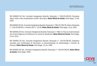 167
REFERÊNCIAS
RIO GRANDE DO SUL. Comissão Intergestores Bipartite. Resolução nº 049/04-CIB/RS. Pactuação
Ações média e Alta complexidade de VISA- Municípios. Diário Oficial do Estado, Porto Alegre, 14 abr.
2004.
RIOGRANDEDOSUL.ComissãoIntergestoresBipartite.Resoluçãonº082/03-CIB/RS. AlteraaResolução
nº 130/00-CIB/RS e a Portaria SES nº 34/00. Diário Oficial do Estado, Porto Alegre, 16 jul. 2003.
RIO GRANDE DO SUL.Comissão Intergestores Bipartite.Resolução nº 088/12.Trata da implementação
dos Centros Regionais de Referencia em Saúde do Trabalhador. Diário Oficial do Estado, Porto Alegre,
9 mar. 2012.
RIO GRANDE DO SUL. Comissão Intergestores Bipartite. Resolução nº 130/00-CIB/RS. Estabelece
requisitos para Certificações de Municípios na descentralização da Epidemiologia e Controle de
Doenças. Diário Oficial do Estado, Porto Alegre, 22 set. 2000.
RIO GRANDE DO SUL. Comissão Intergestores Bipartite. Resolução nº 160/09-CIB/RS. Diário Oficial
do Estado, Porto Alegre, 2009.
 