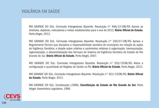 VIGILÂNCIA EM SAÚDE
168
RIO GRANDE DO SUL. Comissão Intergestores Bipartite. Resolução nº 466/12-CIB/RS. Aprova as
diretrizes, objetivos, indicadores e metas estabelecidas para o ano de 2012. Diário Oficial do Estado,
Porto Alegre, 2012.
RIO GRANDE DO SUL. Comissão Intergestores Bipartite. Resolução nº 250/07-CIB/RS. Aprova o
Regulamento Técnico que disciplina a responsabilidade sanitária de municípios em relação às ações
de Vigilância Sanitária, e dispõe sobre critérios e parâmetros relativos à organização, hierarquização,
regionalização, e descentralização dos Serviços do Sistema de Vigilância Sanitária do Estado do Rio
Grande do Sul. Diário Oficial do Estado, Porto Alegre, 2007.
RIO GRANDE DO SUL. Comissão Intergestores Bipartite. Resolução nº 555/12CIB/RS. Altera a
configuração e quantidade de Regiões de Saúde no RS. Diário Oficial do Estado, Porto Alegre, 2012.
RIO GRANDE DO SUL. Comissão Intergestores Bipartite. Resolução nº 621/12CIB/RS. Diário Oficial
do Estado, Porto Alegre, 2012.
RIO GRANDE DO SUL. Constituição (1989). Constituição do Estado do Rio Grande do Sul. Porto
Alegre: Assembleia Legislativa, 1989.
 