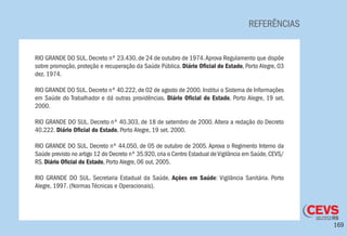 169
REFERÊNCIAS
RIO GRANDE DO SUL. Decreto nº 23.430, de 24 de outubro de 1974.Aprova Regulamento que dispõe
sobre promoção, proteção e recuperação da Saúde Pública. Diário Oficial do Estado, Porto Alegre, 03
dez. 1974.
RIO GRANDE DO SUL. Decreto nº 40.222, de 02 de agosto de 2000. Institui o Sistema de Informações
em Saúde do Trabalhador e dá outras providências. Diário Oficial do Estado, Porto Alegre, 19 set.
2000.
RIO GRANDE DO SUL. Decreto nº 40.303, de 18 de setembro de 2000. Altera a redação do Decreto
40.222. Diário Oficial do Estado, Porto Alegre, 19 set. 2000.
RIO GRANDE DO SUL. Decreto nº 44.050, de 05 de outubro de 2005. Aprova o Regimento Interno da
Saúde previsto no artigo 12 do Decreto nº 35.920,cria o Centro Estadual deVigilância em Saúde,CEVS/
RS. Diário Oficial do Estado, Porto Alegre, 06 out. 2005.
RIO GRANDE DO SUL. Secretaria Estadual da Saúde. Ações em Saúde: Vigilância Sanitária. Porto
Alegre, 1997. (Normas Técnicas e Operacionais).
 