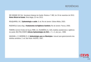 171
REFERÊNCIAS
RIO GRANDE DO SUL. Secretaria Estadual da Saúde. Portaria nº 882, de 19 de novembro de 2012.
Diário Oficial do Estado, Porto Alegre, 22 nov. 2012.
ROUQUAYROL, M. Z. Epidemiologia e saúde. 6. ed. Rio de Janeiro: Editora Médsi, 2003.
ROZENFELD, Suely (Org.). Fundamentos da Vigilância Sanitária. Rio de Janeiro: Fiocruz, 2000.
TEIXEIRA, Carmen Fontes de Souza; PAIM, J.S.; VILASBÔAS,A.L. SUS, modelos assistenciais e vigilância
da saúde. MS/FNS/CENEPI, Informe Epidemiológico do SUS, v. 7, n. 2, abr./jun., 1998.
VAUGHAN, J. P.; MORROW, R. H. Epidemiologia para os Municípios: manual para gerenciamento dos
distritos sanitários. 2. ed. São Paulo: HUCITEC, 1997.
 