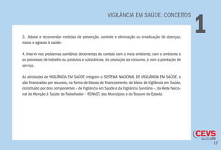 17
VIGILÂNCIA EM SAÚDE: CONCEITOS
13. Adotar e recomendar medidas de prevenção, controle e eliminação ou erradicação de doenças,
riscos e agravos à saúde;
4. Intervir nos problemas sanitários decorrentes do contato com o meio ambiente, com o ambiente e
os processos de trabalho ou produtos e substâncias, da produção ao consumo, e com a prestação de
serviço.
As atividades de VIGILÂNCIA EM SAÚDE integram o SISTEMA NACIONAL DE VIGILÂNCIA EM SAÚDE, e
são financiadas por recursos, na forma de blocos de financiamento: do bloco de Vigilância em Saúde,
constituído por dois componentes – de Vigilância em Saúde e da Vigilância Sanitária –, da Rede Nacio-
nal de Atenção à Saúde do Trabalhador – RENAST, dos Municípios e do Tesouro do Estado.
 