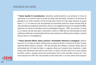 VIGILÂNCIA EM SAÚDE
184
(2)
Vacina hepatite B (recombinante): administrar, preferencialmente, nas primeiras 12 horas de
nascimento ou na primeira visita ao serviço de saúde. Nos prematuros, menores de 36 semanas de
gestação ou em recém-nascidos a termo de baixo peso (menor de 2 kg), seguir esquema de quatro
doses: 0, 1, 2 e 6 meses de vida. Na prevenção da transmissão vertical em recém-nascidos (RN) de
mães portadoras da hepatite B,administrar a vacina e a imunoglobulina humana anti-hepatite B (HBIG),
disponível nos Centros de Referência para Imunobiológicos Especiais - CRIE, nas primeiras 12 horas
ou, no máximo, até sete dias após o nascimento. A vacina e a HBIG deve ser administradas em locais
anatômicos diferentes.A amamentação não traz riscos adicionais ao RN que tenha recebido a primeira
dose da vacina e a imunoglobulina.
(3)
Vacina adsorvida difteria, tétano, pertussis e Haemophilus influenzae b (conjugada): adminis-
trar aos 2, 4 e 6 meses de idade. Intervalo entre as doses de 60 dias, e mínimo de 30 dias. À vacina
adsorvida difteria, tétano e pertussis – DTP são indicados dois reforços. O primeiro reforço deve ser
administrado aos 15 meses de idade, e o segundo reforço aos 4 (quatro) anos. Importante: a idade
máxima para administrar essa vacina é aos 6 anos 11 meses e 29 dias. Diante de um caso suspeito
de difteria, avaliar a situação vacinal dos comunicantes. Para os não vacinados, menores de 1 ano,
iniciar esquema com DTP+ Hib; não vacinados na faixa etária entre 1 a 6 anos, devem iniciar esquema
 