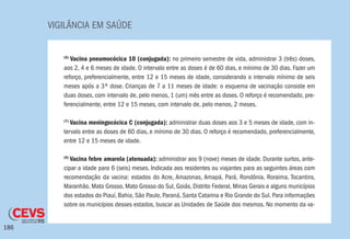 VIGILÂNCIA EM SAÚDE
186
(6)
Vacina pneumocócica 10 (conjugada): no primeiro semestre de vida, administrar 3 (três) doses,
aos 2, 4 e 6 meses de idade. O intervalo entre as doses é de 60 dias, e mínimo de 30 dias. Fazer um
reforço, preferencialmente, entre 12 e 15 meses de idade, considerando o intervalo mínimo de seis
meses após a 3ª dose. Crianças de 7 a 11 meses de idade: o esquema de vacinação consiste em
duas doses, com intervalo de, pelo menos, 1 (um) mês entre as doses. O reforço é recomendado, pre-
ferencialmente, entre 12 e 15 meses, com intervalo de, pelo menos, 2 meses.
(7)
Vacina meningocócica C (conjugada): administrar duas doses aos 3 e 5 meses de idade, com in-
tervalo entre as doses de 60 dias, e mínimo de 30 dias. O reforço é recomendado, preferencialmente,
entre 12 e 15 meses de idade.
(8)
Vacina febre amarela (atenuada): administrar aos 9 (nove) meses de idade. Durante surtos, ante-
cipar a idade para 6 (seis) meses. Indicada aos residentes ou viajantes para as seguintes áreas com
recomendação da vacina: estados do Acre, Amazonas, Amapá, Pará, Rondônia, Roraima, Tocantins,
Maranhão, Mato Grosso, Mato Grosso do Sul, Goiás, Distrito Federal, Minas Gerais e alguns municípios
dos estados do Piauí, Bahia, São Paulo, Paraná, Santa Catarina e Rio Grande do Sul. Para informações
sobre os municípios desses estados, buscar as Unidades de Saúde dos mesmos. No momento da va-
 