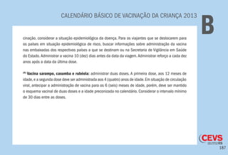 187
CALENDÁRIO BÁSICO DE VACINAÇÃO DA CRIANÇA 2013
Bcinação, considerar a situação epidemiológica da doença. Para os viajantes que se deslocarem para
os países em situação epidemiológica de risco, buscar informações sobre administração da vacina
nas embaixadas dos respectivos países a que se destinam ou na Secretaria de Vigilância em Saúde
do Estado.Administrar a vacina 10 (dez) dias antes da data da viagem.Administrar reforço a cada dez
anos após a data da última dose.
(9)
Vacina sarampo, caxumba e rubéola: administrar duas doses. A primeira dose, aos 12 meses de
idade,e a segunda dose deve ser administrada aos 4 (quatro) anos de idade.Em situação de circulação
viral, antecipar a administração de vacina para os 6 (seis) meses de idade, porém, deve ser mantido
o esquema vacinal de duas doses e a idade preconizada no calendário. Considerar o intervalo mínimo
de 30 dias entre as doses.
 