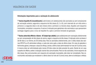 VIGILÂNCIA EM SAÚDE
192
Orientações importantes para a vacinação do adolescente
(1)
Vacina hepatite B (recombinante): administrar,em adolescentes não vacinados ou sem comprovante
de vacinação anterior, seguindo o esquema de três doses (0, 1 e 6), com intervalo de um mês entre a
primeira e a segunda dose e de seis meses entre a primeira e a terceira dose. Aqueles com esquema
incompleto,completar o esquema.A vacina é indicada para gestantes não vacinadas e que apresentem
sorologia negativa para o vírus da hepatite B a após o primeiro trimestre de gestação.
(2)
Vacinaadsorvidadifteriaetétano-dT(duplatipoadulto):paraadolescentesemvacinaçãoanteriormente
ou sem comprovação de três doses da vacina,seguir o esquema de três doses.O intervalo entre as doses é
de 60 dias e, no mínimo, de 30 (trinta) dias. Para os vacinados anteriormente, com 3 (três) doses das vaci-
nas DTP, DT ou dT, administrar reforço, a cada dez anos após a data da última dose. Em caso de gravidez e
ferimentos graves,antecipar a dose de reforço,sendo a última dose administrada há mais de 5 (cinco) anos.
A mesma deve ser administrada pelo menos 20 dias antes da data provável do parto. Diante de um caso
suspeito de difteria,avaliar a situação vacinal dos comunicantes.Para os não vacinados,iniciar esquema de
três doses. Nos comunicantes com esquema de vacinação incompleto, este deve ser completado. Nos co-
municantes vacinados que receberam a última dose há mais de 5 (cinco) anos,deve-se antecipar o reforço.
 