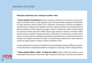 VIGILÂNCIA EM SAÚDE
198
Orientações importantes para a vacinação do adulto e idoso
(1)
Vacina hepatite B (recombinante): oferecer aos grupos vulneráveis não vacinados ou sem compro-
vação de vacinação anterior, a saber: gestantes, após o primeiro trimestre de gestação; trabalhadores
da saúde; bombeiros, policiais militares, civis e rodoviários; caminhoneiros, carcereiros de delegacia e
de penitenciarias; coletores de lixo hospitalar e domiciliar; agentes funerários,comunicantes sexuais de
pessoas portadoras de VHB; doadores de sangue; homens e mulheres que mantêm relações sexuais
com pessoas do mesmo sexo (HSH e MSM); lésbicas, gays, bissexuais, travestis e transexuais (LGBT);
pessoas reclusas (presídios, hospitais psiquiátricos, instituições de menores, forças armadas, dentre
outras); manicures,pedicures e podólogos; populações de assentamentos e acampamentos; potenciais
receptores de múltiplas transfusões de sangue ou politransfundido; profissionais do sexo/prostitutas;
usuários de drogas injetáveis, inaláveis e pipadas; portadores de DST.
A vacina está disponível nos Centros de Referência para Imunobiológicos Especiais (CRIE) para as pesso-
as imunodeprimidas e portadores de deficiência imunogênica ou adquirida,conforme indicação médica.
(2)
Vacina adsorvida difteria e tétano - dT (dupla tipo adulto): adultos e idosos não vacinados ou sem
comprovação de três doses da vacina, devem seguir o esquema de três doses. O intervalo entre as doses é
 