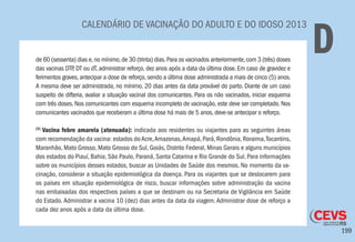 199
CALENDÁRIO DE VACINAÇÃO DO ADULTO E DO IDOSO 2013
Dde 60 (sessenta) dias e,no mínimo,de 30 (trinta) dias.Para os vacinados anteriormente,com 3 (três) doses
das vacinas DTP, DT ou dT, administrar reforço, dez anos após a data da última dose. Em caso de gravidez e
ferimentos graves, antecipar a dose de reforço, sendo a última dose administrada a mais de cinco (5) anos.
A mesma deve ser administrada, no mínimo, 20 dias antes da data provável do parto. Diante de um caso
suspeito de difteria, avaliar a situação vacinal dos comunicantes. Para os não vacinados, iniciar esquema
com três doses. Nos comunicantes com esquema incompleto de vacinação, este deve ser completado. Nos
comunicantes vacinados que receberam a última dose há mais de 5 anos, deve-se antecipar o reforço.
(3)
Vacina febre amarela (atenuada): indicada aos residentes ou viajantes para as seguintes áreas
com recomendação da vacina: estados doAcre,Amazonas,Amapá,Pará,Rondônia,Roraima,Tocantins,
Maranhão, Mato Grosso, Mato Grosso do Sul, Goiás, Distrito Federal, Minas Gerais e alguns municípios
dos estados do Piauí, Bahia, São Paulo, Paraná, Santa Catarina e Rio Grande do Sul. Para informações
sobre os municípios desses estados, buscar as Unidades de Saúde dos mesmos. No momento da va-
cinação, considerar a situação epidemiológica da doença. Para os viajantes que se deslocarem para
os países em situação epidemiológica de risco, buscar informações sobre administração da vacina
nas embaixadas dos respectivos países a que se destinam ou na Secretaria de Vigilância em Saúde
do Estado. Administrar a vacina 10 (dez) dias antes da data da viagem. Administrar dose de reforço a
cada dez anos após a data da última dose.
 