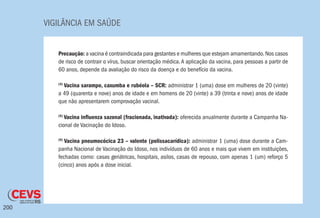 VIGILÂNCIA EM SAÚDE
200
Precaução: a vacina é contraindicada para gestantes e mulheres que estejam amamentando.Nos casos
de risco de contrair o vírus, buscar orientação médica.A aplicação da vacina, para pessoas a partir de
60 anos, depende da avaliação do risco da doença e do benefício da vacina.
(4)
Vacina sarampo, caxumba e rubéola – SCR: administrar 1 (uma) dose em mulheres de 20 (vinte)
a 49 (quarenta e nove) anos de idade e em homens de 20 (vinte) a 39 (trinta e nove) anos de idade
que não apresentarem comprovação vacinal.
(5)
Vacina influenza sazonal (fracionada, inativada): oferecida anualmente durante a Campanha Na-
cional de Vacinação do Idoso.
(6)
Vacina pneumocócica 23 – valente (polissacarídica): administrar 1 (uma) dose durante a Cam-
panha Nacional de Vacinação do Idoso, nos indivíduos de 60 anos e mais que vivem em instituições,
fechadas como: casas geriátricas, hospitais, asilos, casas de repouso, com apenas 1 (um) reforço 5
(cinco) anos após a dose inicial.
 