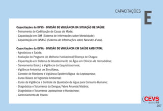 207
CAPACITAÇÕES
ECapacitações da DVSS - DIVISÃO DE VIGILÂNCIA DA SITUAÇÃO DE SAÚDE
- Treinamento de Codificação de Causa de Morte;
- Capacitação em SIM (Sistema de Informações sobre Mortalidade);
- Capacitação em SINASC (Sistema de Informações sobre Nascidos Vivos).
Capacitações da DVSA - DIVISÃO DE VIGILÂNCIA EM SAÚDE AMBIENTAL
- Agrotóxicos e Saúde;
- Avaliação do Programa de Melhoria Habitacional/Doença de Chagas;
- Capacitação em Sistema de Abastecimento de Água em Clínicas de Hemodiálise;
- Saneamento Básico e Vigilância da Esquistossomose;
- Vigilância Ambiental de Simulídeos;
- Controle de Roedores e Vigilância Epidemiológica da Leptospirose;
- Curso Básico de Vigilância Ambiental;
- Curso de Vigilância e Controle da Qualidade da Água para Consumo Humano;
- Diagnóstico e Tratamento da Dengue/Febre Amarela/Malária;
- Diagnóstico e Tratamento Leptospirose e Hantavirose;
- Gerenciamento de Riscos;
 