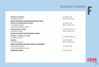 215
TELEFONES E CONTATOS
FCosméticos e Saneantes
scs.dvs@saude.rs.gov.br
(51) 3901.1149
FAX: (51) 3901.1148
NÚCLEO DE VIGILÂNCIA EM ESTABELECIMENTOS DE SAÚDE
Infecção em Estabelecimentos de Saúde
scies.dvs@saude.rs.gov.br
controledeinfeccao@saude.rs.gov.br
(51) 3901.1135
FAX: (51) 3901.1112
Estabelecimentos de Saúde
es.dvs@saude.rs.gov.br
(51) 3901.1132/1133
FAX: (51) 3901.1134
NÚCLEO DE VIGILÂNCIA EM TECNOLOGIAS DE SAÚDE
Correlatos – Produtos para a saúde
sc.dvs@saude.rs.gov.br
(51) 3901.1060/1137
Radiações
scr.dvs@saude.rs.gov.br
(51) 3901.1082/
FAX: (51) 3901.1147
NÚCLEO DE EDUCAÇÃO EM SAÚDE, GESTÃO E PLANEJAMENTO
nesgp.dvs@saude.rs.gov.br
pequenosvigilantes@saude.rs.gov.br
(51) 3901.1066
ASSESSORIA JURÍDICA (51) 3901.1140
 