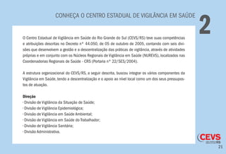 21
CONHEÇA O CENTRO ESTADUAL DE VIGILÂNCIA EM SAÚDE
2O Centro Estadual de Vigilância em Saúde do Rio Grande do Sul (CEVS/RS) teve suas competências
e atribuições descritas no Decreto nº 44.050, de 05 de outubro de 2005, contando com seis divi-
sões que desenvolvem a gestão e a descentralização das práticas de vigilância, através de atividades
próprias e em conjunto com os Núcleos Regionais de Vigilância em Saúde (NUREVS), localizados nas
Coordenadorias Regionais de Saúde - CRS (Portaria nº 22/SES/2004).
A estrutura organizacional do CEVS/RS, a seguir descrita, buscou integrar os vários componentes da
Vigilância em Saúde, tendo a descentralização e o apoio ao nível local como um dos seus pressupos-
tos de atuação.
Direção
• Divisão de Vigilância da Situação de Saúde;
• Divisão de Vigilância Epidemiológica;
• Divisão de Vigilância em Saúde Ambiental;
• Divisão de Vigilância em Saúde do Trabalhador;
• Divisão de Vigilância Sanitária;
• Divisão Administrativa.
 