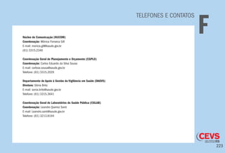 223
TELEFONES E CONTATOS
FNúcleo de Comunicação (NUCOM)
Coordenação: Mônica Fonseca Gill
E-mail: monica.gill@saude.gov.br
(61) 3315.2340
Coordenação Geral de Planejamento e Orçamento (CGPLO)
Coordenação: Carlos Eduardo da Silva Sousa
E-mail: carlose.sousa@saude.gov.br
Telefone: (61) 3315.2029
Departamento de Apoio à Gestão da Vigilância em Saúde (DAGVS)
Diretora: Sônia Brito
E-mail: sonia.brito@saude.gov.br
Telefone: (61) 3315.3641
Coordenação Geral de Laboratórios de Saúde Pública (CGLAB)
Coordenação: Leandro Queiroz Santi
E-mail: Leandro.santi@saude.gov.br
Telefone: (61) 3213.8194
 