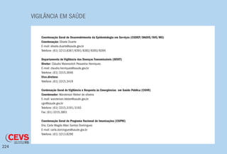 VIGILÂNCIA EM SAÚDE
224
Coordenação Geral de Desenvolvimento da Epidemiologia em Serviços (CGDEP/DAGVS/SVS/MS)
Coordenação: Elisete Duarte
E-mail: elisete.duarte@saude.gov.br
Telefone: (61) 3213.8387/8391/8392/8393/8394
Departamento de Vigilância das Doenças Transmissíveis (DEVIT)
Diretor: Cláudio Maierovitch Pessanha Henriques
E-mail: claudio.henriques@saude.gov.br
Telefone: (61) 3315.3646
Vice.diretora:
Telefone: (61) 3315.3419
Cordenação Geral de Vigilância e Resposta às Emergências em Saúde Pública (CGVR)
Coordenador: Wanderson Kleber de oliveira
E-mail: wanderson.kleber@saude.gov.br
cgvr@saude.gov.br
Telefone: (61) 3315.3191/3193
Fax: (61) 3315.3801
Coordenação Geral do Programa Nacional de Imunizações (CGPNI)
Dra. Carla Magda Allan Santos Domingues
E-mail: carla.domingues@saude.gov.br
Telefone: (61) 3213.8296
 