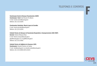 225
TELEFONES E CONTATOS
FCoordenação Geral de Doenças Transmissíveis (CGDT)
Coordenação Geral: José Ricardo Pio Marins
E-mail: ricardo.marins@saude.gov.br
Telefone: (61) 3213.8294
Coordenadora Substituta: Marcia Lopes de Carvalho
E-mail: marcia.lcarvalho@saude.gov.br
Telefone: (61) 3213.8294
Unidade Técnica de Doenças de Transmissão Respiratória e Imunopreveníveis (URI/CGDT)
Gerente: Fabiano Marques Rosa
E-mail: fabiano.marques@saude.gov.br
gripe@saude.gov.br ou uri.cgdt@saude.gov.br
Telefone: (61) 3213.8092
Unidade Técnica de Vigilância de Zoonoses (UVZ)
Coordenação: Eduardo Pacheco de Caldas
E-mail: raiva@saude.gov.br ou eduardo.caldas@saude.gov.br
Telefone: (61) 3213.8094/8241/8243
 