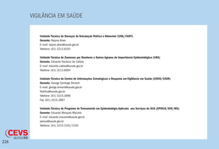 VIGILÂNCIA EM SAÚDE
226
Unidade Técnica de Doenças de Veiculação Hidrica e Alimentar (UHA/CGDT)
Gerente: Rejane Alves
E-mail: rejane.alves@saude.gov.br
Telefone: (61) 3213.8191
Unidade Técnica de Zoonoses por Roedores e Outros Agravos de Importância Epidemiológica (URA)
Gerente: Eduardo Pacheco de Caldas
E-mail: eduardo.caldas@saude.gov.br
Telefone: (61) 3213.8094
Unidade Técnica do Centro de Informações Estratégicas e Resposta em Vigilância em Saúde (CIEVS/CGVR)
Gerente: George Santiago Dimech
E-mail: george.dimech@saude.gov.br
Notifica@saude.gov.br
Telefone: (61) 3315.3899
Fax: (61) 3315.3897
Unidade Técnica do Programa de Treinamento em Epidemiológia Aplicada aos Serviços do SUS (EPISUS/SVS/MS)
Gerente: Eduardo Marques Macário
E-mail: eduardo.macario@saude.gov.br
episus@saude.gov.br
Telefone: (61) 3315.3191/3193
 