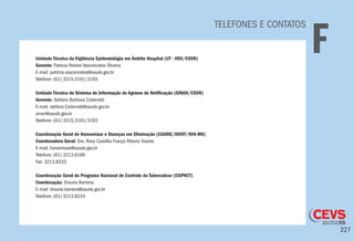 227
TELEFONES E CONTATOS
FUnidade Técnica da Vigilância Epidemiológia em Âmbito Hospital (UT - VEH/CGVR)
Gerente: Patricia Pereira Vasconcelos Oliveira
E-mail: patricia.vasconcelos@saude.gov.br
Telefone: (61) 3315.3191/3193
Unidade Técnica do Sistema de Informação de Agravos de Notificação (SINAN/CGVR)
Gerente: Stefano Barbosa Codenotti
E-mail: stefano.Codenotti@saude.gov.br
sinan@saude.gov.br
Telefone: (61) 3315.3191/3193
Coordenação Geral de Hanseníase e Doenças em Eliminação (CGHDE/DEVIT/SVS-MS)
Coordenadora Geral: Dra. Rosa Castália França Ribeiro Soares
E-mail: hanseniase@saude.gov.br
Telefone: (61) 3213.8189
Fax: 3213.8233
Coordenação Geral do Programa Nacional de Controle da Tuberculose (CGPNCT)
Coordenação: Draurio Barreira
E-mail: draurio.barreira@saude.gov.br
Telefone: (61) 3213.8234
 