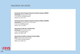 VIGILÂNCIA EM SAÚDE
228
Coordenação Geral do Programa Nacional de Controle da Dengue (CGPNCD)
Coordenação: Giovanini Evelim Coelho
E-mail: giovanini.coelho@saude.gov.br
Telefone: (61) 3315.2755
Coordenação Geral do Programa Nacional de Controle da Malária (CGPNCM)
Coordenadora: Ana Carolina Faria e Silva Santelli
E-mail: ana.santelli@saude.gov.br
Telefone: (61) 3213.8083
Departamento de DST, Aids e Hepatites Virais
Coordenação: Dirceu Bartomeu Greco
E-mail: dirceu.greco@aids.gov.br
Telefone: (61) 3306.7138
Departamento de Análise de Situação de Saúde (DASIS)
Diretor: Otaliba Libânio de Morais Neto
E-mail: otaliba.morais@saude.gov.br
Telefone: (61) 3306.7101
 
