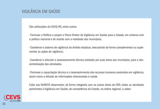 VIGILÂNCIA EM SAÚDE
22
São atribuições do CEVS/RS, entre outras:
• Formular a Política e propor o Plano Diretor de Vigilância em Saúde para o Estado, em sintonia com
a política nacional e de acordo com a realidade dos municípios;
• Coordenar o sistema de vigilância do âmbito estadual, executando de forma complementar ou suple-
mentar as ações de vigilância;
• Coordenar e articular o assessoramento técnico prestado por suas áreas aos municípios, para a des-
centralização das atividades;
• Promover a capacitação técnica e o desenvolvimento dos recursos humanos envolvidos em vigilância,
assim como a difusão de informações relacionadas à saúde.
Cabe aos NUREVS desenvolver, de forma integrada com as outras áreas da CRS, todas as atividades
pertinentes à Vigilância em Saúde, de competência do Estado, na esfera regional, a saber:
 