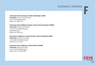 229
TELEFONES E CONTATOS
FCoordenação Geral de Informação e Análise Epidemiológica (CGIAE)
Coordenação: Juan José Contez Escalante
E-mail: juan.cortez@saude.gov.br
Telefone: (61) 3306.7109
Coordenação Geral de Vigilância de Agravos e Doenças Não.Transmissíveis (CGDANT)
Coordenação: Deborah Carvalho Malta
E-mail: deborah.malta@saude.gov.br
cgdant@saude.gov.br
Telefone: (61) 3306.7120
Departamento de Vigilância em Saúde Ambiental e Saúde do Trabalhador (DSAST)
Coordenação: Guilherme Franco Netto
E-mail: guilherme.netto@saude.gov.br
Telefone: (61) 3213.8081
Coordenação Geral de Vigilância em Saúde Ambiental (CGVAM)
Coordenação: Daniela Buosi Rohlfs
E-mail: Daniela.buosi@saude.gov.br
Telefone: (61) 3213.8082/8494
 