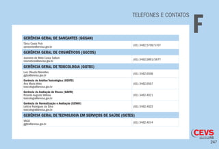 247
GERÊNCIA GERAL DE SANEANTES (GGSAN)
Tânia Costa Pich
saneantes@anvisa.gov.br
(61) 3462.5706/5707
GERÊNCIA GERAL DE COSMÉTICOS (GGCOS)
Josineire de Melo Costa Sallum
cosmeticos@anvisa.gov.br
(61) 3462.5891/5877
GERÊNCIA GERAL DE TOXICOLOGIA (GGTOX)
Luiz Cláudio Meirelles
ggtox@anvisa.gov.br
(61) 3462.6508
Gerência de Análise Toxicológica (GEATO)
Ana Maria Vekic
toxicologia@anvisa.gov.br
(61) 3462.6507
Gerência de Avaliação de Riscos (GAVRI)
Ricardo Augusto Velloso
toxicologia@anvisa.gov.br
(61) 3462.4021
Gerência de Normatização e Avaliação (GENAV)
Letícia Rodrigues da Silva
toxicologia@anvisa.gov.br
(61) 3462.4022
GERÊNCIA GERAL DE TECNOLOGIA EM SERVIÇOS DE SAÚDE (GGTES)
VAGO
ggtes@anvisa.gov.br
(61) 3462.4014
TELEFONES E CONTATOS
F
 