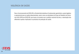 VIGILÂNCIA EM SAÚDE
24
Para o funcionamento do CEVS/RS,a DivisãoAdministrativa é fundamental,garantindo o apoio logístico
e operacional para as ações desenvolvidas, assim como as atividades do Grupo de Trabalho do Huma-
niza SUS (GTH) do CEVS/RS, que busca, de acordo com a política nacional da área, a valorização dos
diferentes sujeitos implicados no processo de produção de saúde.
 