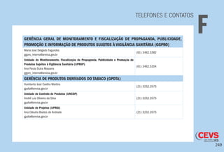 249
TELEFONES E CONTATOS
FGERÊNCIA GERAL DE MONITORAMENTO E FISCALIZAÇÃO DE PROPAGANDA, PUBLICIDADE,
PROMOÇÃO E INFORMAÇÃO DE PRODUTOS SUJEITOS À VIGILÂNCIA SANITÁRIA (GGPRO)
Maria José Delgado Fagundes
ggpro_interno@anvisa.gov.br
(61) 3462.5382
Unidade de Monitoramento, Fiscalização de Propaganda, Publicidade e Promoção de
Produtos Sujeitos à Vigilância Sanitária (UPROP)
Ana Paula Dutra Massera
ggpro_interno@anvisa.gov.br
(61) 3462.5354
GERÊNCIA DE PRODUTOS DERIVADOS DO TABACO (GPDTA)
Humberto José Coelho Martins
gpdta@anvisa.gov.br
(21) 3232.3575
Unidade de Controle de Produtos (UNCOP)
André Luiz Oliveira da Silva
gpdta@anvisa.gov.br
(21) 3232.3575
Unidade de Projetos (UPROJ)
Ana Cláudia Bastos de Andrade
gpdta@anvisa.gov.br
(21) 3232.3575
 