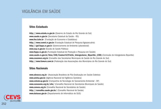 VIGILÂNCIA EM SAÚDE
252
Sites Estaduais
http://www.estado.rs.gov.br (Governo do Estado do Rio Grande do Sul)
www.saude.rs.gov.br (Secretaria Estadual da Saúde - RS)
www.fee.tche.br (Fundação de Economia e Estatística)
http://www.cemet.rs.gov.br (Fundação Estadual de Pesquisa Agropecuária)
http://gal.fepps.rs.gov.br (Gerenciamento de Ambiente Laboratorial)
www.esp.rs.gov.br (Escola de Saúde Pública)
www.fepps.rs.gov.br (Fundação Estadual de Produção e Pesquisa em Saúde)
www.saude.rs.gov.br/lista/248/Comiss%C3%A3o_Intergestores_Bipartite_(CIB) (Comissão de Intergestores Bipartite)
www.cosemsrs.org.br (Conselho das Secretarias Municipais de Saúde do Rio Grande do Sul)
http://www.famurs.com.br (Federação das Associações dos Municípios do Rio Grande do Sul)
Sites Nacionais
www.abrasco.org.br (Associação Brasileira de Pós-Graduação em Saúde Coletiva)
www.anvisa.gov.br (Agência Nacional de Vigilância Sanitária)
www.cetesb.sp.gov.br (Companhia de Tecnologia de Saneamento Ambiental - SP)
www.conasems.org.br/site/ (Conselho Nacional de Secretarias Municipais de Saúde)
www.conass.org.br (Conselho Nacional de Secretários de Saúde)
http://conselho.saude.gov.br/ (Conselho Nacional de Saúde)
www.datasus.gov.br (Departamento de Informática do SUS)
 