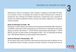 27
VIGILÂNCIA DA SITUAÇÃO DE SAÚDE
3Responsável por ações de consolidação, análise, avaliação e divulgação de informações com objeti-
vo de monitorar os riscos e as alterações das condições de saúde, contribuindo para o processo de
planejamento, para a definição de prioridades institucionais e, especialmente, para a proposição de
soluções para problemas detectados. Visando a alcançar esse objetivo, organizaram-se os seguintes
núcleos de trabalho:
Núcleo de Informações em Saúde - NIS
Responsável,no âmbito estadual,pelos Sistemas de Informações sobre Mortalidade (SIM) e NascidosVi-
vos (SINASC),coordenando a coleta,o processamento,o armazenamento e a publicação das informações
relativas aos eventos vitais (Portaria nº 116/09 SVS/MS, complementada pela Resolução nº 160/09
CIB/RS), com base nos dados contidos nas Declarações de Óbito – DO e nas Declarações de Nascidos
Vivos – DNV. Monitora indicadores de saúde utilizados internacionalmente.
Centro de Informação e Documentação - CID
Tem por objetivo exercer apoio informativo e documental aos técnicos das áreas da vigilância em saú-
de, subsidiando pesquisa, formação e educação continuada necessária à formação permanente na
 