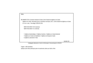 R585v
RIO GRANDE DO SUL. Secretaria Estadual da Saúde. Centro Estadual de Vigilância em Saúde.
Vigilância em saúde: informações para os secretários municipais, 2013 / Centro Estadual de Vigilância em Saúde
2. ed. rev. e amp. - Porto Alegre: CEVS/RS, 2013.
	 ISBN 978-85-60437-16-0 (impresso)
	 ISBN 978-85-60437-15-3 (Internet)
	 1.Vigilância Epidemiológica. 2.Vigilância Sanitária. 3.Vigilância em Sáude Ambiental
	 4.Vigilância em Saúde do Trabalhador. 5.Vigilância da Situação de Saúde
	 6.Vigilância Laboratorial I.Título
							
									NLM WA 105
Catalogação elaborada no Centro de Informação e Documentação do CEVS/RS
Tiragem: 1.000 exemplares
Qualquer parte desta publicação pode ser reproduzida, desde que citada a fonte.
 