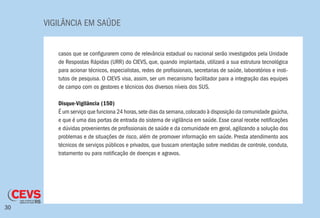 VIGILÂNCIA EM SAÚDE
30
casos que se configurarem como de relevância estadual ou nacional serão investigados pela Unidade
de Respostas Rápidas (URR) do CIEVS, que, quando implantada, utilizará a sua estrutura tecnológica
para acionar técnicos, especialistas, redes de profissionais, secretarias de saúde, laboratórios e insti-
tutos de pesquisa. O CIEVS visa, assim, ser um mecanismo facilitador para a integração das equipes
de campo com os gestores e técnicos dos diversos níveis dos SUS.
Disque-Vigilância (150)
É um serviço que funciona 24 horas,sete dias da semana,colocado à disposição da comunidade gaúcha,
e que é uma das portas de entrada do sistema de vigilância em saúde. Esse canal recebe notificações
e dúvidas provenientes de profissionais de saúde e da comunidade em geral, agilizando a solução dos
problemas e de situações de risco, além de promover informação em saúde. Presta atendimento aos
técnicos de serviços públicos e privados, que buscam orientação sobre medidas de controle, conduta,
tratamento ou para notificação de doenças e agravos.
 