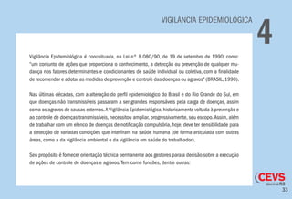 33
VIGILÂNCIA EPIDEMIOLÓGICA
4Vigilância Epidemiológica é conceituada, na Lei nº 8.080/90, de 19 de setembro de 1990, como:
“um conjunto de ações que proporciona o conhecimento, a detecção ou prevenção de qualquer mu-
dança nos fatores determinantes e condicionantes de saúde individual ou coletiva, com a finalidade
de recomendar e adotar as medidas de prevenção e controle das doenças ou agravos” (BRASIL, 1990).
Nas últimas décadas, com a alteração do perfil epidemiológico do Brasil e do Rio Grande do Sul, em
que doenças não transmissíveis passaram a ser grandes responsáveis pela carga de doenças, assim
como os agravos de causas externas.AVigilância Epidemiológica,historicamente voltada à prevenção e
ao controle de doenças transmissíveis, necessitou ampliar, progressivamente, seu escopo.Assim, além
de trabalhar com um elenco de doenças de notificação compulsória, hoje, deve ter sensibilidade para
a detecção de variadas condições que interfiram na saúde humana (de forma articulada com outras
áreas, como a da vigilância ambiental e da vigilância em saúde do trabalhador).
Seu propósito é fornecer orientação técnica permanente aos gestores para a decisão sobre a execução
de ações de controle de doenças e agravos.Tem como funções, dentre outras:
 