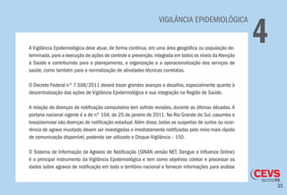35
VIGILÂNCIA EPIDEMIOLÓGICA
4A Vigilância Epidemiológica deve atuar, de forma contínua, em uma área geográfica ou população de-
terminada,para a execução de ações de controle e prevenção,integrada em todos os níveis daAtenção
à Saúde e contribuindo para o planejamento, a organização e a operacionalização dos serviços de
saúde, como também para a normalização de atividades técnicas correlatas.
O Decreto Federal nº 7.508/2011 deverá trazer grandes avanços e desafios, especialmente quanto à
descentralização das ações de Vigilância Epidemiológica e sua integração na Região de Saúde.
A relação de doenças de notificação compulsória tem sofrido revisões, durante as últimas décadas. A
portaria nacional vigente é a de nº 104, de 25 de janeiro de 2011. No Rio Grande do Sul, caxumba e
toxoplasmose são doenças de notificação estadual.Além disso, todas as suspeitas de surtos ou ocor-
rência de agravo inusitado devem ser investigadas e imediatamente notificadas pelo meio mais rápido
de comunicação disponível, podendo ser utilizado o Disque-Vigilância – 150.
O Sistema de Informação de Agravos de Notificação (SINAN versão NET, Dengue e Influenza Online)
é o principal instrumento da Vigilância Epidemiológica e tem como objetivos coletar e processar os
dados sobre agravos de notificação em todo o território nacional e fornecer informações para análise
 