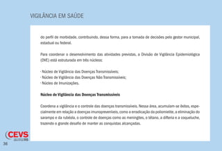 VIGILÂNCIA EM SAÚDE
36
do perfil de morbidade, contribuindo, dessa forma, para a tomada de decisões pelo gestor municipal,
estadual ou federal.
Para coordenar o desenvolvimento das atividades previstas, a Divisão de Vigilância Epidemiológica
(DVE) está estruturada em três núcleos:
• Núcleo de Vigilância das Doenças Transmissíveis;
• Núcleo de Vigilância das Doenças Não Transmissíveis;
• Núcleo de Imunizações.
Núcleo de Vigilância das Doenças Transmissíveis
Coordena a vigilância e o controle das doenças transmissíveis. Nessa área, acumulam-se êxitos, espe-
cialmente em relação a doenças imunopreveníveis,como a erradicação da poliomielite,a eliminação do
sarampo e da rubéola, o controle de doenças como as meningites, o tétano, a difteria e a coqueluche,
trazendo o grande desafio de manter as conquistas alcançadas.
 