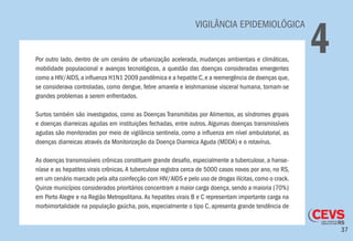 37
VIGILÂNCIA EPIDEMIOLÓGICA
4Por outro lado, dentro de um cenário de urbanização acelerada, mudanças ambientais e climáticas,
mobilidade populacional e avanços tecnológicos, a questão das doenças consideradas emergentes
como a HIV/AIDS,a influenza H1N1 2009 pandêmica e a hepatite C,e a reemergência de doenças que,
se considerava controladas, como dengue, febre amarela e leishmaniose visceral humana, tornam-se
grandes problemas a serem enfrentados.
Surtos também são investigados, como as Doenças Transmitidas por Alimentos, as síndromes gripais
e doenças diarreicas agudas em instituições fechadas, entre outros. Algumas doenças transmissíveis
agudas são monitoradas por meio de vigilância sentinela, como a influenza em nível ambulatorial, as
doenças diarreicas através da Monitorização da Doença Diarreica Aguda (MDDA) e o rotavírus.
As doenças transmissíveis crônicas constituem grande desafio, especialmente a tuberculose, a hanse-
níase e as hepatites virais crônicas.A tuberculose registra cerca de 5000 casos novos por ano, no RS,
em um cenário marcado pela alta coinfecção com HIV/AIDS e pelo uso de drogas ilícitas,como o crack.
Quinze municípios considerados prioritários concentram a maior carga doença, sendo a maioria (70%)
em Porto Alegre e na Região Metropolitana.As hepatites virais B e C representam importante carga na
morbimortalidade na população gaúcha, pois, especialmente o tipo C, apresenta grande tendência de
 