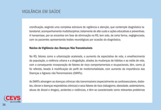 VIGILÂNCIA EM SAÚDE
38
cronificação, exigindo uma complexa estrutura de vigilância e atenção, que contemple diagnóstico la-
boratorial,acompanhamento multidisciplinar,tratamento de alto custo e ações educativas e preventivas.
A hanseníase, por se encontrar em fase de eliminação no RS, tem sido, de certa forma, negligenciada,
com os pacientes apresentando lesões neurológicas por ocasião do diagnóstico.
Núcleo de Vigilância das Doenças Não Transmissíveis
No RS, fatores como a urbanização acelerada, o aumento da expectativa de vida, o envelhecimento
da população, a violência urbana e a drogadição, aliados às mudanças de hábitos e ao estilo de vida,
com a consequente incorporação de fatores de risco comportamentais e ocupacionais, têm, como já
foi referido, levado à modificação do perfil de morbimortalidade, com aumento da importância das
Doenças e Agravos não Transmissíveis (DANTs).
As DANTs abrangem as doenças crônicas não transmissíveis (especialmente as cardiovasculares,diabe-
tes,câncer e doenças respiratórias crônicas) e seus fatores de risco (tabagismo,obesidade,sedentarismo,
abuso de álcool e drogas), acidentes e violências, e têm-se caracterizado como relevantes problemas
 