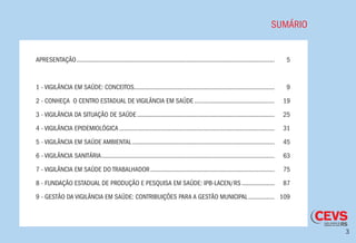 3
SUMÁRIO
APRESENTAÇÃO..........................................................................................................................	5
1 - VIGILÂNCIA EM SAÚDE: CONCEITOS.......................................................................................	9
2 - CONHEÇA O CENTRO ESTADUAL DE VIGILÂNCIA EM SAÚDE..................................................	19
3 - VIGILÂNCIA DA SITUAÇÃO DE SAÚDE.....................................................................................	25
4 - VIGILÂNCIA EPIDEMIOLÓGICA................................................................................................	31
5 - VIGILÂNCIA EM SAÚDE AMBIENTAL........................................................................................	45
6 - VIGILÂNCIA SANITÁRIA...........................................................................................................	63
7 - VIGILÂNCIA EM SAÚDE DO TRABALHADOR.............................................................................	75
8 - FUNDAÇÃO ESTADUAL DE PRODUÇÃO E PESQUISA EM SAÚDE: IPB-LACEN/RS.....................	87
9 - GESTÃO DA VIGILÂNCIA EM SAÚDE: CONTRIBUIÇÕES PARA A GESTÃO MUNICIPAL.................	109
 