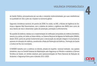 39
VIGILÂNCIA EPIDEMIOLÓGICA
4de Saúde Pública, principalmente por sua alta e crescente morbimortalidade, por suas interferências
na qualidade de vida e pelo seu impacto na economia global.
Seguindo a tendência nacional, em janeiro de 2006, foi criado, na DVE, o Núcleo de Vigilância de Do-
enças e Agravos Não Transmissíveis, com o objetivo de realizar a vigilância das DANTs bem como de
seus fatores de risco e desenvolver ações de prevenção, promoção e enfrentamento.
Na questão da violência,destaca-se a implementação da notificação compulsória da violência doméstica,
sexual e/ou outras,em todas as faixas etárias,no Sistema Nacional deAgravos de Notificação (SINAN),
desde 2010, ponto de partida fundamental para a estruturação da atenção integral e humanizada às
pessoas em situação de violência,constituindo a Rede de Prevenção daViolência, Promoção da Saúde
e Cultura da Paz nos municípios.
O NVDANT trabalha com a violência no trânsito, através do inquérito nacional realizado nas capitais
brasileiras, atua no Comitê Estadual de Mobilização pela Segurança no Trânsito e coordena a Câmara
Temática da Saúde, em âmbito estadual, para operacionalização do Plano Nacional de Redução de
Acidentes e Segurança Viária para a Década 2011-2020.
 