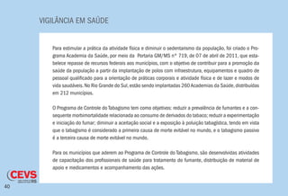 VIGILÂNCIA EM SAÚDE
40
Para estimular a prática da atividade física e diminuir o sedentarismo da população, foi criado o Pro-
grama Academia da Saúde, por meio da Portaria GM/MS nº 719, de 07 de abril de 2011, que esta-
belece repasse de recursos federais aos municípios, com o objetivo de contribuir para a promoção da
saúde da população a partir da implantação de polos com infraestrutura, equipamentos e quadro de
pessoal qualificado para a orientação de práticas corporais e atividade física e de lazer e modos de
vida saudáveis.No Rio Grande do Sul,estão sendo implantadas 260Academias da Saúde,distribuídas
em 212 municípios.
O Programa de Controle do Tabagismo tem como objetivos: reduzir a prevalência de fumantes e a con-
sequente morbimortalidade relacionada ao consumo de derivados do tabaco; reduzir a experimentação
e iniciação do fumar; diminuir a aceitação social e a exposição à poluição tabagística, tendo em vista
que o tabagismo é considerado a primeira causa de morte evitável no mundo, e o tabagismo passivo
é a terceira causa de morte evitável no mundo.
Para os municípios que aderem ao Programa de Controle do Tabagismo, são desenvolvidas atividades
de capacitação dos profissionais de saúde para tratamento do fumante, distribuição de material de
apoio e medicamentos e acompanhamento das ações.
 