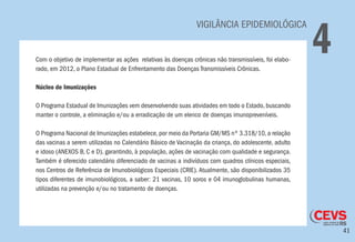 41
VIGILÂNCIA EPIDEMIOLÓGICA
4Com o objetivo de implementar as ações relativas às doenças crônicas não transmissíveis, foi elabo-
rado, em 2012, o Plano Estadual de Enfrentamento das Doenças Transmissíveis Crônicas.
Núcleo de Imunizações
O Programa Estadual de Imunizações vem desenvolvendo suas atividades em todo o Estado, buscando
manter o controle, a eliminação e/ou a erradicação de um elenco de doenças imunopreveníveis.
O Programa Nacional de Imunizações estabelece,por meio da Portaria GM/MS nº 3.318/10,a relação
das vacinas a serem utilizadas no Calendário Básico de Vacinação da criança, do adolescente, adulto
e idoso (ANEXOS B, C e D), garantindo, à população, ações de vacinação com qualidade e segurança.
Também é oferecido calendário diferenciado de vacinas a indivíduos com quadros clínicos especiais,
nos Centros de Referência de Imunobiológicos Especiais (CRIE). Atualmente, são disponibilizados 35
tipos diferentes de imunobiológicos, a saber: 21 vacinas, 10 soros e 04 imunoglobulinas humanas,
utilizadas na prevenção e/ou no tratamento de doenças.
 