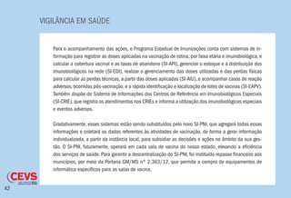 VIGILÂNCIA EM SAÚDE
42
Para o acompanhamento das ações, o Programa Estadual de Imunizações conta com sistemas de in-
formação para registrar as doses aplicadas na vacinação de rotina, por faixa etária e imunobiológica, e
calcular a cobertura vacinal e as taxas de abandono (SI-API), gerenciar o estoque e a distribuição dos
imunobiológicos na rede (SI-EDI), realizar o gerenciamento das doses utilizadas e das perdas físicas
para calcular as perdas técnicas, a partir das doses aplicadas (SI-AIU), e acompanhar casos de reação
adversos,ocorridos pós-vacinação,e a rápida identificação e localização de lotes de vacinas (SI-EAPV).
Também dispõe do Sistema de Informações dos Centros de Referência em Imunobiológicos Especiais
(SI-CRIE),que registra os atendimentos nos CRIEs e informa a utilização dos imunobiológicos especiais
e eventos adversos.
Gradativamente, esses sistemas estão sendo substituídos pelo novo SI-PNI, que agregará todas essas
informações e coletará os dados referentes às atividades de vacinação, de forma a gerar informação
individualizada, a partir da instância local, para subsidiar as decisões e ações no âmbito da sua ges-
tão. O SI-PNI, futuramente, operará em cada sala de vacina do nosso estado, elevando a eficiência
dos serviços de saúde. Para garantir a descentralização do SI-PNI, foi instituído repasse financeiro aos
municípios, por meio da Portaria GM/MS nº 2.363/12, que permite a compra de equipamentos de
informática específicos para as salas de vacina.
 