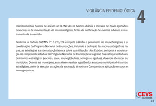 43
VIGILÂNCIA EPIDEMIOLÓGICA
4Os instrumentos básicos de acesso ao SI-PNI são os boletins diários e mensais de doses aplicadas
de vacinas e de movimentação de imunobiológicos, fichas de notificação de eventos adversos e ins-
trumento de supervisão.
Conforme a Portaria GM/MS n° 3.252/09, compete à União o provimento de imunobiológicos e a
coordenação do Programa Nacional de Imunizações, incluindo a definição das vacinas obrigatórias no
país, as estratégias e a normatização técnica sobre sua utilização. Aos Estados, compete a coordena-
ção do componente estadual do Programa Nacional de Imunizações e a gestão dos estoques estaduais
de insumos estratégicos (vacinas, soros, imunoglobulinas, seringas e agulhas), devendo abastecer os
municípios. Quanto aos municípios, estes devem realizar a gestão dos estoques municipais de insumos
estratégicos, além de executar as ações de vacinação de rotina e Campanhas e aplicação de soros e
imunoglobulinas.
 