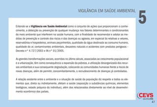 47
	 VIGILÂNCIA EM SAÚDE AMBIENTAL
5Entende-se a Vigilância em Saúde Ambiental como o conjunto de ações que proporcionam o conhe-
cimento, a detecção ou prevenção de qualquer mudança nos fatores determinantes e condicionantes
do meio ambiente que interferem na saúde humana, com a finalidade de recomendar e adotar as me-
didas de prevenção e controle dos riscos e das doenças ou agravos, em especial às relativas a vetores,
reservatórios e hospedeiros, animais peçonhentos, qualidade da água destinada ao consumo humano,
qualidade do ar, contaminantes ambientais, desastres naturais e acidentes com produtos perigosos –
Decreto nº 4.727/2003 e IN nº 01/2005.
As grandes transformações sociais,ocorridas no último século,associadas ao crescimento populacional
e a urbanização,têm como consequência a expansão da pobreza,a utilização desorganizada dos recur-
sos ambientais e sua consequente degradação,colocando as comunidades humanas frente a riscos de
novas doenças, além de permitir, concomitantemente, o recrudescimento de doenças já controladas.
A relação existente entre o ambiente e a situação de saúde da população diz respeito a todos os ele-
mentos que, direta ou indiretamente, afetam a saúde (exposição a substâncias químicas, elementos
biológicos, estado psíquico do indivíduo), além dos relacionados diretamente ao nível de desenvolvi-
mento econômico dos países.
 